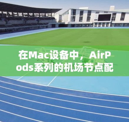 在Mac设备中，AirPods系列的机场节点配置各有不同，影响其飞行体验和使用方式。以下是对每个设备的详细介绍