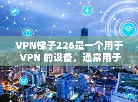 VPN梯子226是一个用于 VPN 的设备，通常用于在多台设备之间建立VPN连接。如果你正在寻找一个适合的VPN设备，可以考虑以下步骤