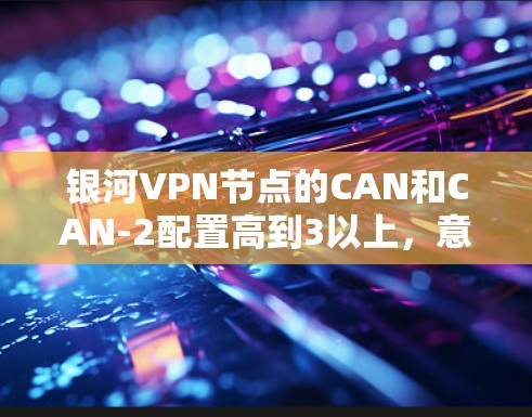 银河VPN节点的CAN和CAN-2配置高到3以上，意味着星网需要优化其网络架构和资源管理以支持更高的配置。以下是详细的分析和建议