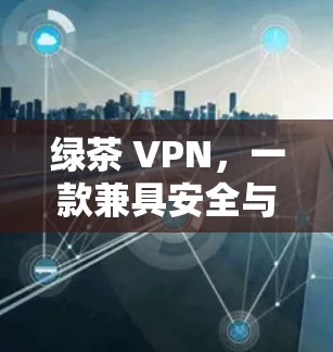 绿茶 VPN，一款兼具安全与人性的通信助手