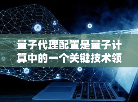 量子代理配置是量子计算中的一个关键技术领域，旨在利用量子系统的特性来辅助处理复杂任务。以下是关于量子代理配置的详细解析