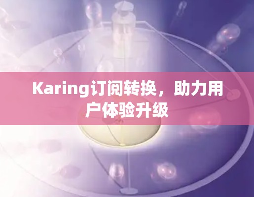 Karing订阅转换,助力用户体验升级 Karing订阅转换,助力用户体验升级