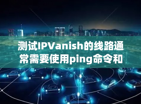 测试IPVanish的线路通常需要使用ping命令和相关命令来验证网络连接。以下是一些常见的测试步骤和注意事项 测试IPVanish的线路通常需要使用ping命令和相关命令来验证网络连接。以下是一些常见的测试步骤和注意事项