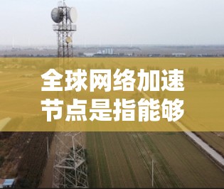 全球网络加速节点是指能够加速全球网络连接的设备,广泛应用于数据中心、云计算、云计算平台、存储、存储平台和远程文件传输等领域。以下是关于全球网络加速节点的详细说明 全球网络加速节点是指能够加速全球网络连接的设备,广泛应用于数据中心、云计算、云计算平台、存储、存储平台和远程文件传输等领域。以下是关于全球网络加速节点的详细说明