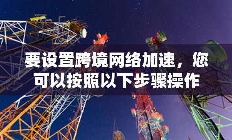 要设置跨境网络加速,您可以按照以下步骤操作 要设置跨境网络加速,您可以按照以下步骤操作