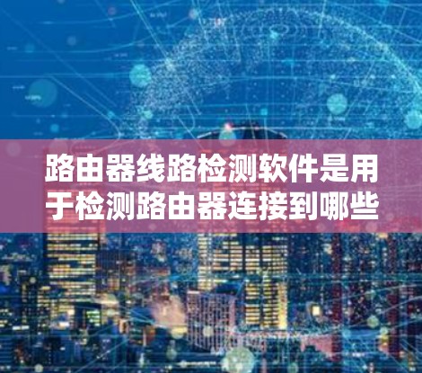 路由器线路检测软件是用于检测路由器连接到哪些设备的工具，帮助用户确认路由器的网络连接情况。以下是对这些软件的详细介绍