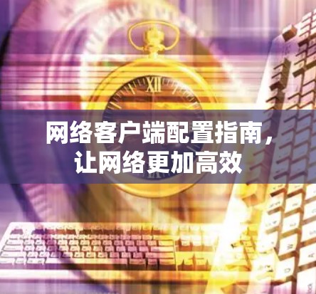网络客户端配置指南,让网络更加高效 网络客户端配置指南,让网络更加高效