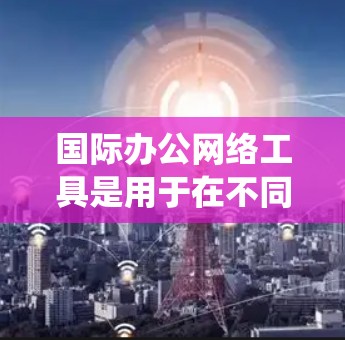国际办公网络工具是用于在不同国家或地区的办公环境中的各种网络设备和平台,帮助组织和员工在全球范围内高效协作。以下是对这些工具的系统总结和分类 国际办公网络工具是用于在不同国家或地区的办公环境中的各种网络设备和平台,帮助组织和员工在全球范围内高效协作。以下是对这些工具的系统总结和分类