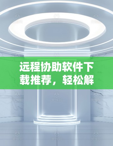 远程协助软件下载推荐,轻松解决远程协助问题 远程协助软件下载推荐,轻松解决远程协助问题