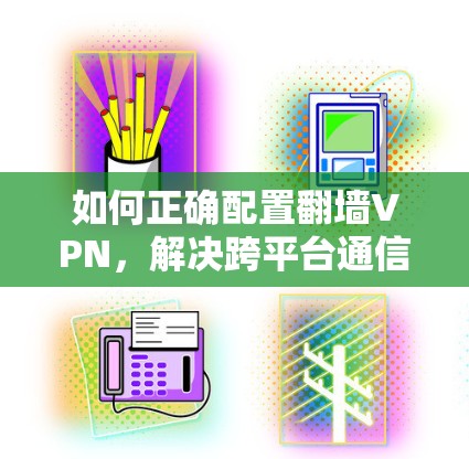 如何正确配置翻墙VPN,解决跨平台通信中的安全难题 如何正确配置翻墙VPN,解决跨平台通信中的安全难题