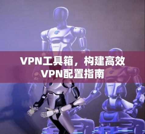 VPN工具箱,构建高效VPN配置指南 VPN工具箱,构建高效VPN配置指南