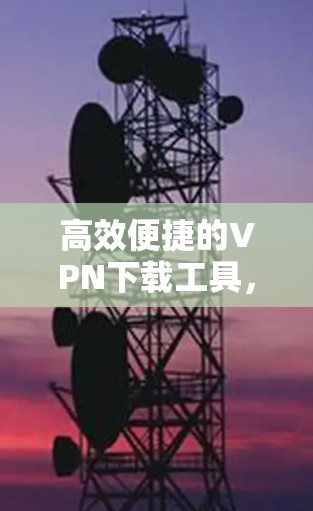 高效便捷的VPN下载工具,为您的网络安全保驾护航 高效便捷的VPN下载工具,为您的网络安全保驾护航