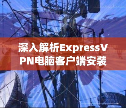 深入解析ExpressVPN电脑客户端安装，安全无忧没问题！
