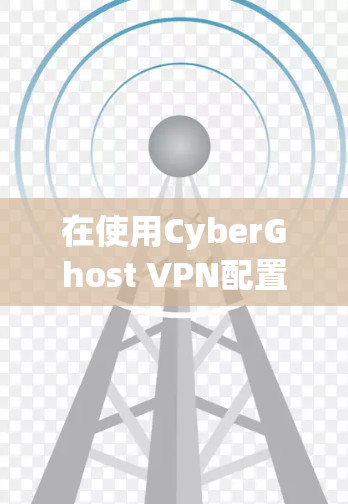 在使用CyberGhost VPN配置时,以下是一些关键步骤和注意事项 在使用CyberGhost VPN配置时,以下是一些关键步骤和注意事项