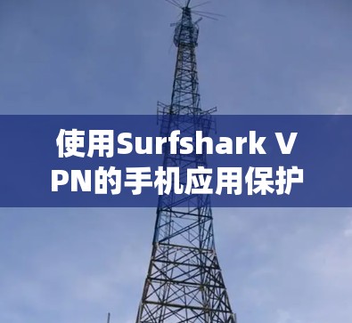 使用Surfshark VPN的手机应用保护网络,以下是详细的步骤指南 使用Surfshark VPN的手机应用保护网络,以下是详细的步骤指南