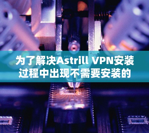 为了解决Astrill VPN安装过程中出现不需要安装的问题,您可以按照以下步骤进行 为了解决Astrill VPN安装过程中出现不需要安装的问题,您可以按照以下步骤进行