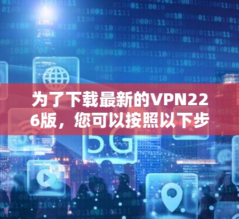 为了下载最新的VPN226版,您可以按照以下步骤进行 为了下载最新的VPN226版,您可以按照以下步骤进行