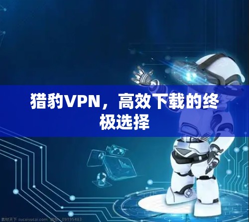 猎豹VPN,高效下载的终极选择 猎豹VPN,高效下载的终极选择