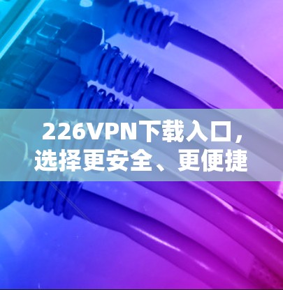 226VPN下载入口，选择更安全、更便捷的方案