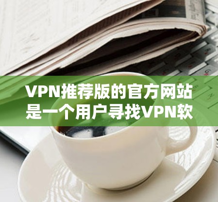 VPN推荐版的官方网站是一个用户寻找VPN软件或网站的入口，通常会推荐一些安全、可靠且功能丰富的VPN服务。以下是一些常见的VPN推荐版网站