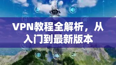 VPN教程全解析,从入门到最新版本 VPN教程全解析,从入门到最新版本