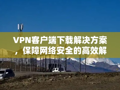 VPN客户端下载解决方案,保障网络安全的高效解决方案