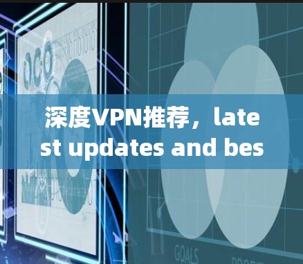 深度VPN推荐,latest updates and best options