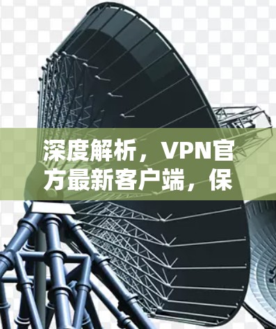 深度解析，VPN官方最新客户端，保障网络安全的高效解决方案