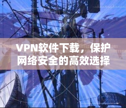 VPN软件下载,保护网络安全的高效选择