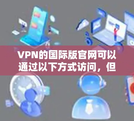 VPN的国际版官网可以通过以下方式访问,但请注意以下几点